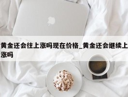黄金还会往上涨吗现在价格_黄金还会继续上涨吗