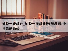 油价一夜飙升_油价一夜飙升!连续暴涨!今日最新油价