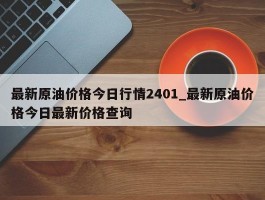 最新原油价格今日行情2401_最新原油价格今日最新价格查询