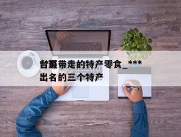***台可带走的特产零食_***台最出名的三个特产