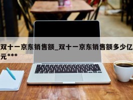 双十一京东销售额_双十一京东销售额多少亿元***
