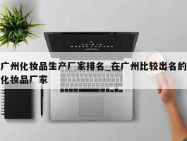 广州化妆品生产厂家排名_在广州比较出名的化妆品厂家