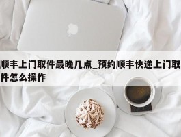 顺丰上门取件最晚几点_预约顺丰快递上门取件怎么操作