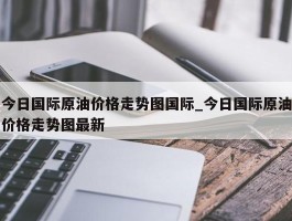 今日国际原油价格走势图国际_今日国际原油价格走势图最新