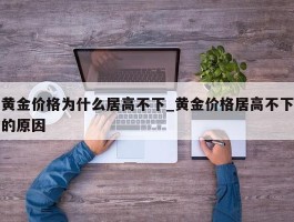 黄金价格为什么居高不下_黄金价格居高不下的原因
