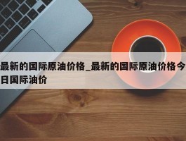 最新的国际原油价格_最新的国际原油价格今日国际油价