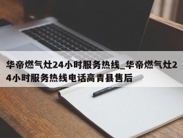 华帝燃气灶24小时服务热线_华帝燃气灶24小时服务热线电话高青县售后