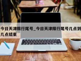 今日天津限行尾号_今日天津限行尾号几点到几点结束