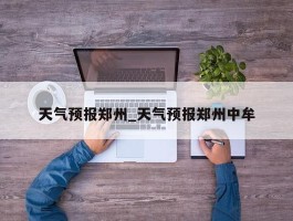 天气预报郑州_天气预报郑州中牟