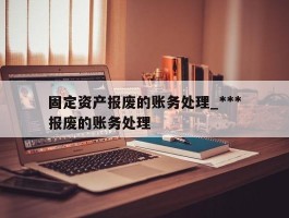 固定资产报废的账务处理_***固定资产报废的账务处理