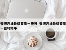 壳牌汽油价格要贵一些吗_壳牌汽油价格要贵一些吗知乎