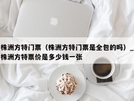 株洲方特门票（株洲方特门票是全包的吗）_株洲方特票价是多少钱一张