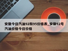 安徽今日汽油92和95价格表_安徽92号汽油价格今日价格