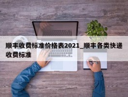 顺丰收费标准价格表2021_顺丰各类快递收费标准