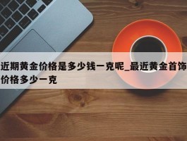 近期黄金价格是多少钱一克呢_最近黄金首饰价格多少一克