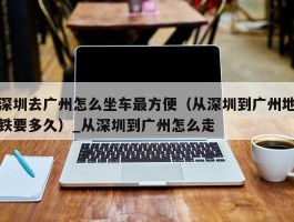 深圳去广州怎么坐车最方便（从深圳到广州地铁要多久）_从深圳到广州怎么走