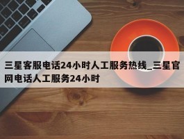 三星客服电话24小时人工服务热线_三星官网电话人工服务24小时