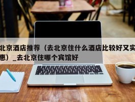 北京酒店推荐（去北京住什么酒店比较好又实惠）_去北京住哪个宾馆好
