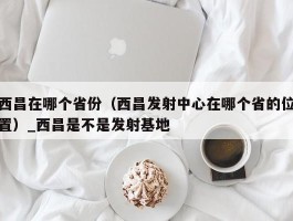 西昌在哪个省份（西昌发射中心在哪个省的位置）_西昌是不是发射基地