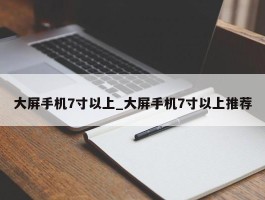 大屏手机7寸以上_大屏手机7寸以上推荐