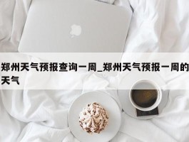 郑州天气预报查询一周_郑州天气预报一周的天气