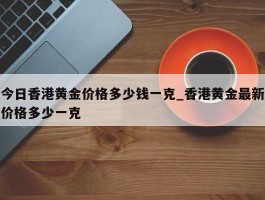 今日香港黄金价格多少钱一克_香港黄金最新价格多少一克