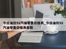 今日油价92汽油零售价格表_今日油价92汽油零售价格表最新