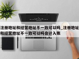 注册地址和经营地址不一致可以吗_注册地址和经营地址不一致可以吗会计入账