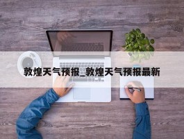 敦煌天气预报_敦煌天气预报最新