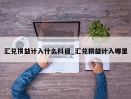 汇兑损益计入什么科目_汇兑损益计入哪里