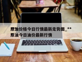 ***原油价格今日行情最新走势图_***原油今日油价最新行情