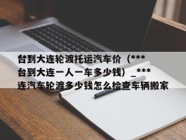 ***台到大连轮渡托运汽车价（***台到大连一人一车多少钱）_***台到大连汽车轮渡多少钱怎么检查车辆搬家