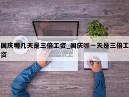 国庆哪几天是三倍工资_国庆哪一天是三倍工资