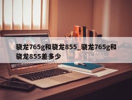 骁龙765g和骁龙855_骁龙765g和骁龙855差多少