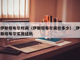 伊斯坦布尔时间（伊斯坦布尔房价多少）_伊斯坦布尔买房经历