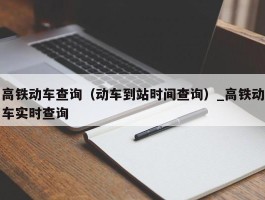 高铁动车查询（动车到站时间查询）_高铁动车实时查询