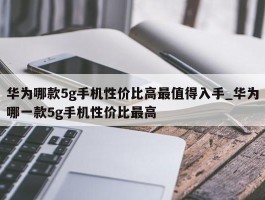 华为哪款5g手机性价比高最值得入手_华为哪一款5g手机性价比最高