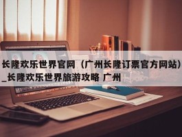 长隆欢乐世界官网（广州长隆订票官方网站）_长隆欢乐世界旅游攻略 广州