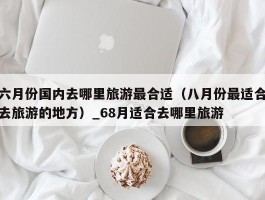 六月份国内去哪里旅游最合适（八月份最适合去旅游的地方）_68月适合去哪里旅游