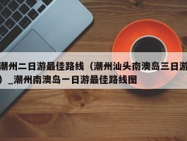 潮州二日游最佳路线（潮州汕头南澳岛三日游）_潮州南澳岛一日游最佳路线图