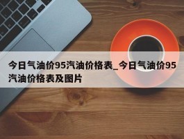 今日气油价95汽油价格表_今日气油价95汽油价格表及图片