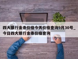四大银行金条价格今天价格查询9月30号_今日四大银行金条价格查询