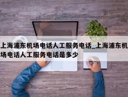 上海浦东机场电话人工服务电话_上海浦东机场电话人工服务电话是多少