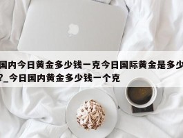 国内今日黄金多少钱一克今日国际黄金是多少?_今日国内黄金多少钱一个克