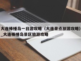 大连棒棰岛一日游攻略（大连景点旅游攻略）_大连棒棰岛景区旅游攻略