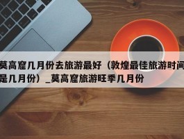 莫高窟几月份去旅游最好（敦煌最佳旅游时间是几月份）_莫高窟旅游旺季几月份