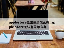 applestore无法登录怎么办_apple store无法登录怎么办