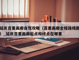 延庆百里画廊自驾攻略（百里画廊全程路线图）_延庆百里画廊起点和终点在哪里