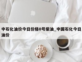 中石化油价今日价格0号柴油_中国石化今日油价