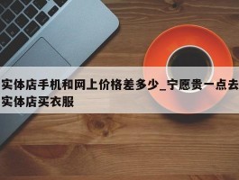 实体店手机和网上价格差多少_宁愿贵一点去实体店买衣服